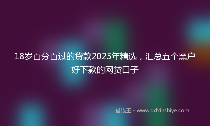 18岁百分百过的贷款2025年精选，汇总五个黑户好下款的网贷口子