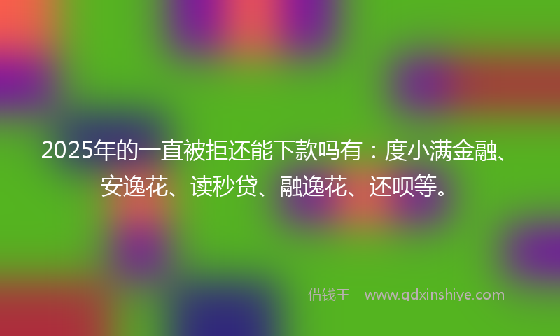 2025年的一直被拒还能下款吗有：度小满金融、安逸花、读秒贷、融逸花、还呗等。