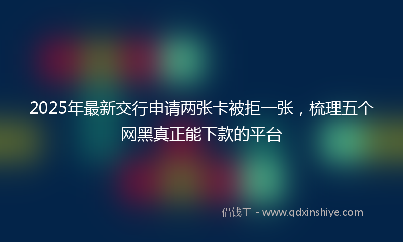 2025年最新交行申请两张卡被拒一张，梳理五个网黑真正能下款的平台
