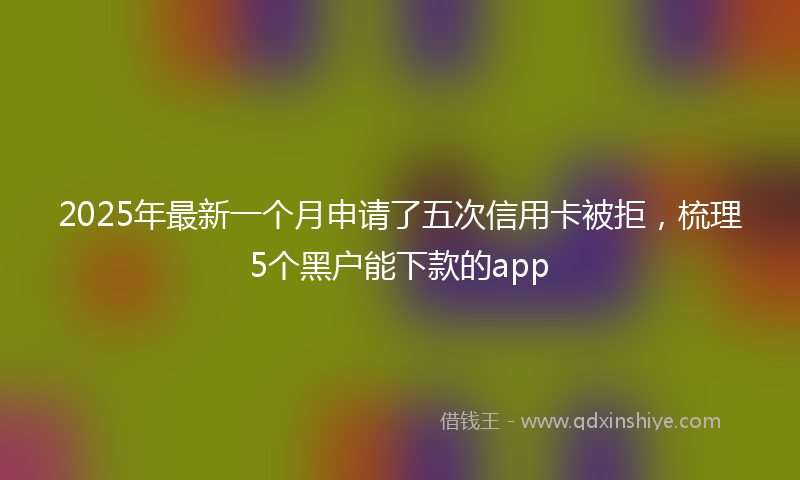 2025年最新一个月申请了五次信用卡被拒，梳理5个黑户能下款的app