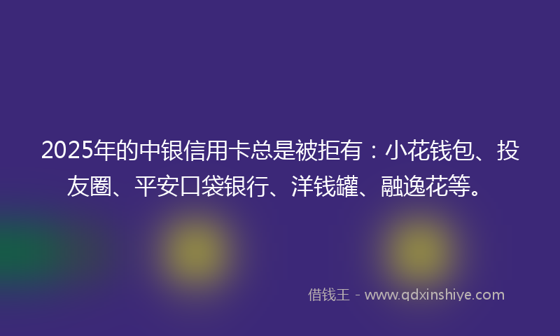 2025年的中银信用卡总是被拒有：小花钱包、投友圈、平安口袋银行、洋钱罐、融逸花等。
