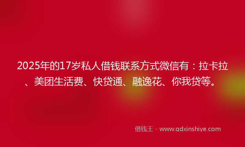 2025年的17岁私人借钱联系方式微信有：拉卡拉、美团生活费、快贷通、融逸花、你我贷等。