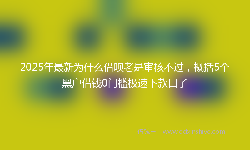 2025年最新为什么借呗老是审核不过，概括5个黑户借钱0门槛极速下款口子