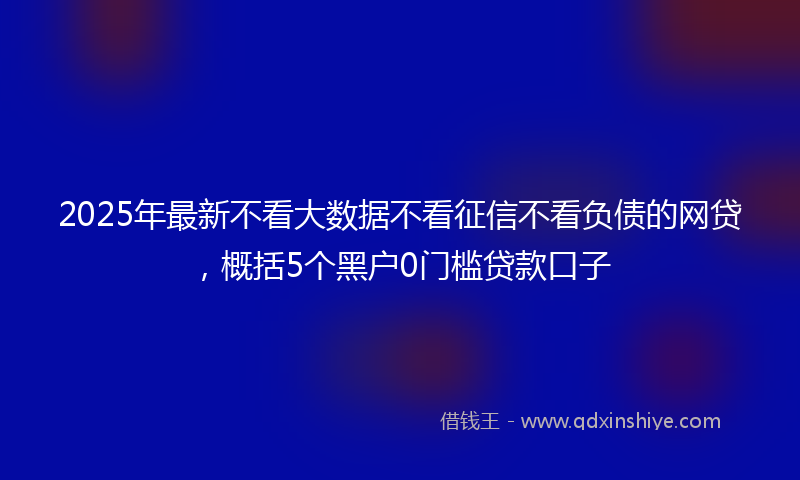 2025年最新不看大数据不看征信不看负债的网贷，概括5个黑户0门槛贷款口子