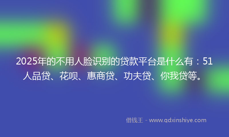 2025年的不用人脸识别的贷款平台是什么有：51人品贷、花呗、惠商贷、功夫贷、你我贷等。