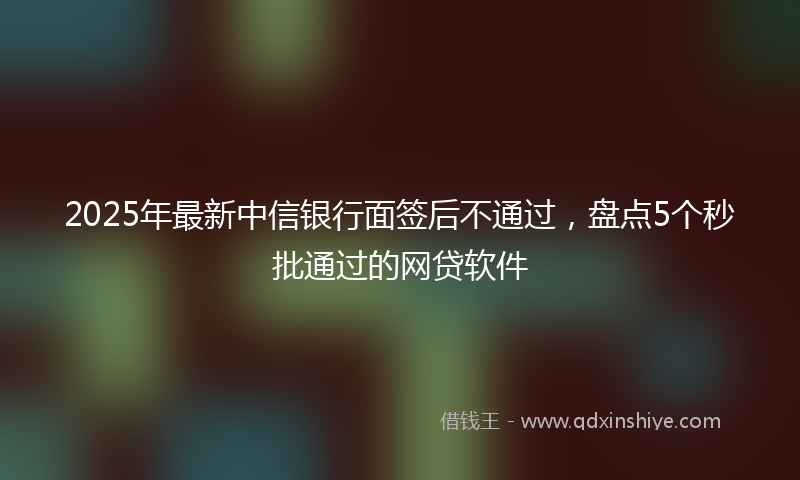 2025年最新中信银行面签后不通过，盘点5个秒批通过的网贷软件