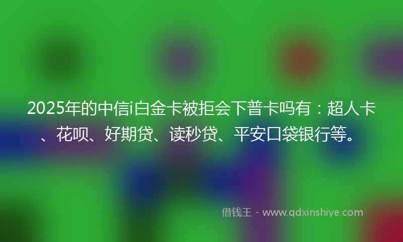 2025年的中信i白金卡被拒会下普卡吗有：超人卡、花呗、好期贷、读秒贷、平安口袋银行等。