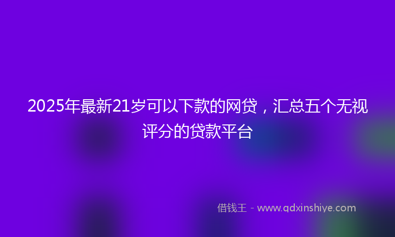 2025年最新21岁可以下款的网贷，汇总五个无视评分的贷款平台