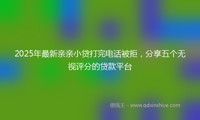 2025年最新亲亲小贷打完电话被拒，分享五个无视评分的贷款平台
