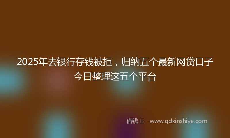 2025年去银行存钱被拒，归纳五个最新网贷口子今日整理这五个平台