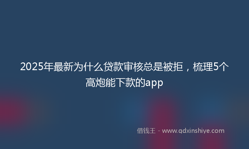 2025年最新为什么贷款审核总是被拒，梳理5个高炮能下款的app