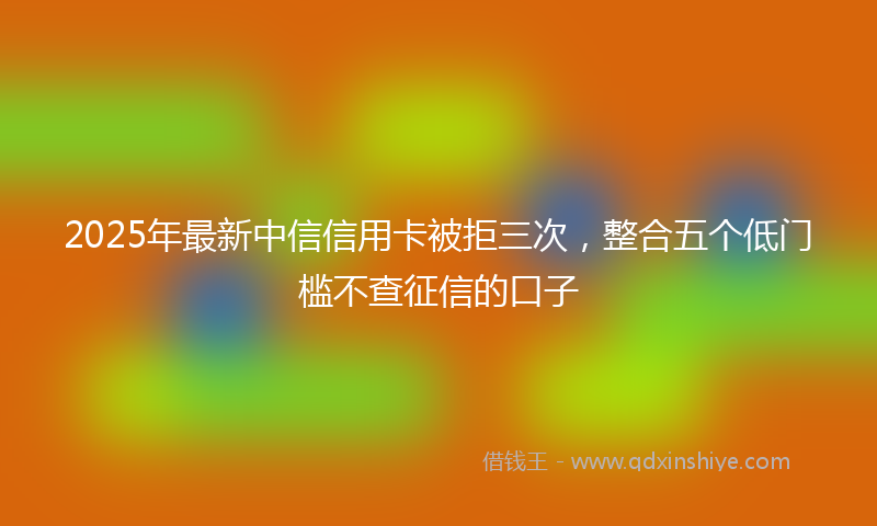 2025年最新中信信用卡被拒三次，整合五个低门槛不查征信的口子