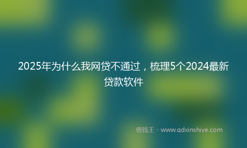 2025年为什么我网贷不通过，梳理5个2024最新贷款软件