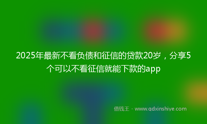 2025年最新不看负债和征信的贷款20岁，分享5个可以不看征信就能下款的app