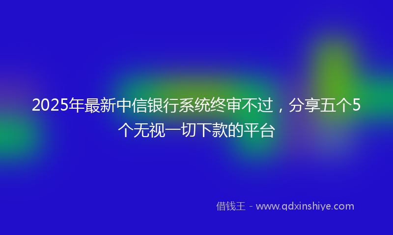 2025年最新中信银行系统终审不过，分享五个5个无视一切下款的平台