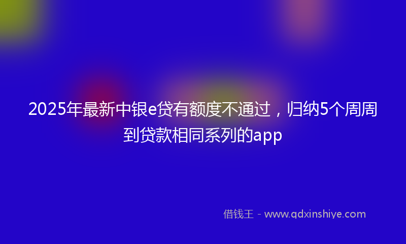 2025年最新中银e贷有额度不通过，归纳5个周周到贷款相同系列的app