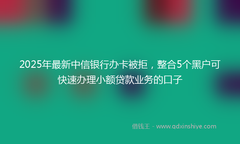 2025年最新中信银行办卡被拒，整合5个黑户可快速办理小额贷款业务的口子