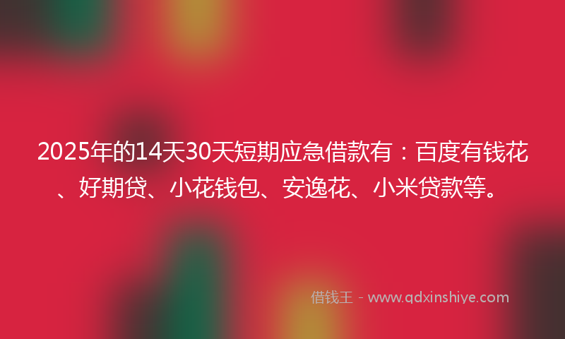 2025年的14天30天短期应急借款有：百度有钱花、好期贷、小花钱包、安逸花、小米贷款等。