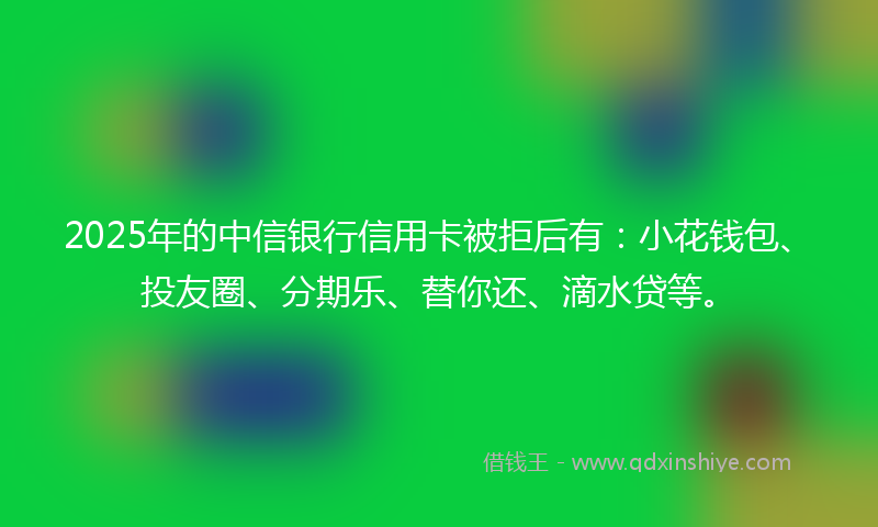 2025年的中信银行信用卡被拒后有：小花钱包、投友圈、分期乐、替你还、滴水贷等。