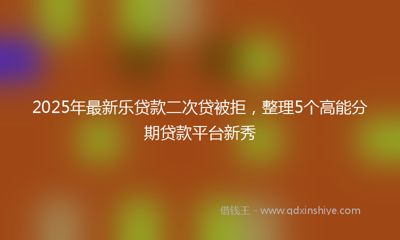 2025年最新乐贷款二次贷被拒，整理5个高能分期贷款平台新秀