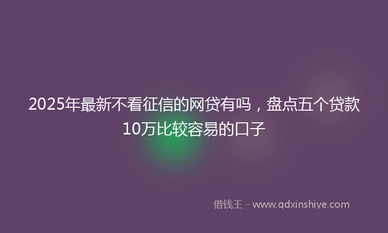 2025年最新不看征信的网贷有吗，盘点五个贷款10万比较容易的口子