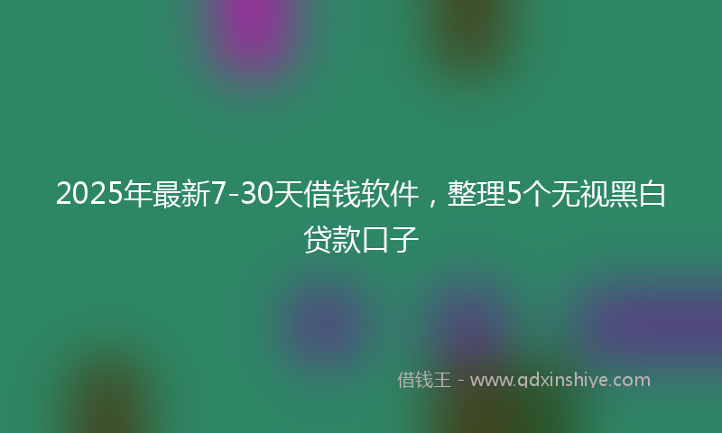 2025年最新7-30天借钱软件，整理5个无视黑白贷款口子