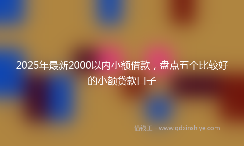 2025年最新2000以内小额借款，盘点五个比较好的小额贷款口子