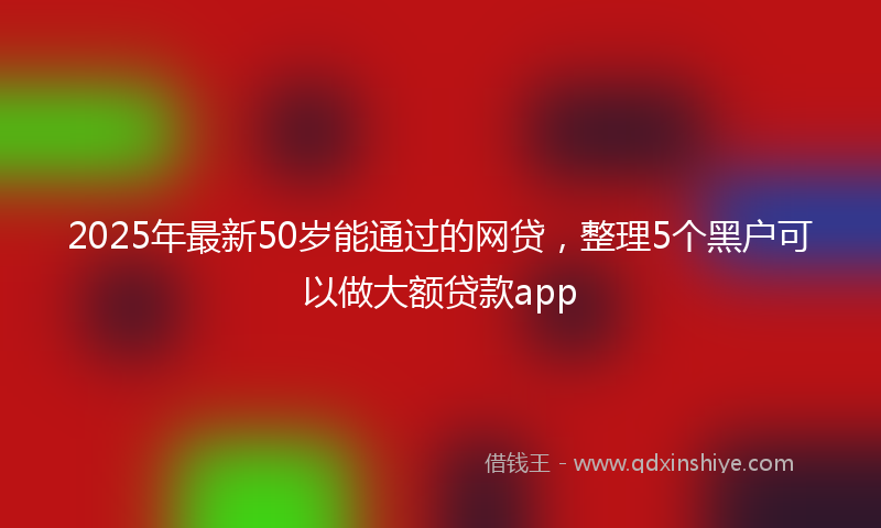 2025年最新50岁能通过的网贷，整理5个黑户可以做大额贷款app