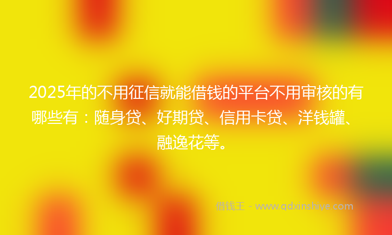 2025年的不用征信就能借钱的平台不用审核的有哪些有：随身贷、好期贷、信用卡贷、洋钱罐、融逸花等。