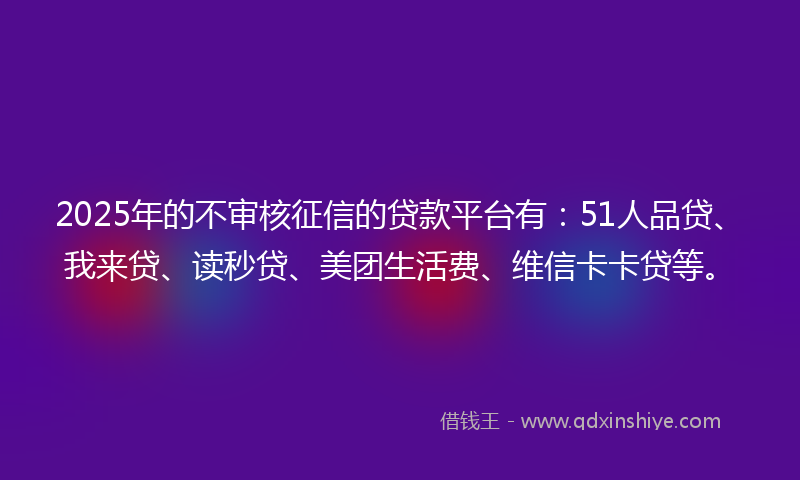 2025年的不审核征信的贷款平台有：51人品贷、我来贷、读秒贷、美团生活费、维信卡卡贷等。