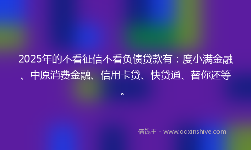 2025年的不看征信不看负债贷款有：度小满金融、中原消费金融、信用卡贷、快贷通、替你还等。