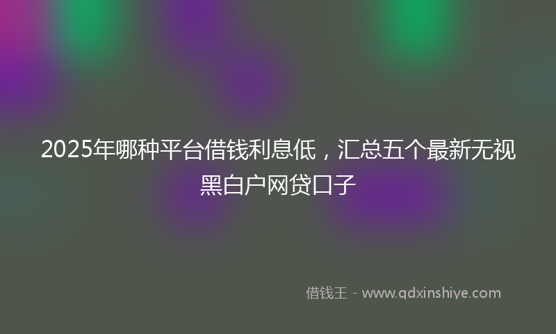 2025年哪种平台借钱利息低，汇总五个最新无视黑白户网贷口子