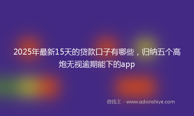 2025年最新15天的贷款口子有哪些，归纳五个高炮无视逾期能下的app