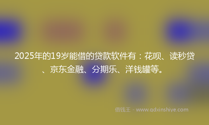 2025年的19岁能借的贷款软件有：花呗、读秒贷、京东金融、分期乐、洋钱罐等。