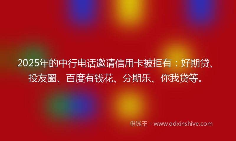 2025年的中行电话邀请信用卡被拒有：好期贷、投友圈、百度有钱花、分期乐、你我贷等。
