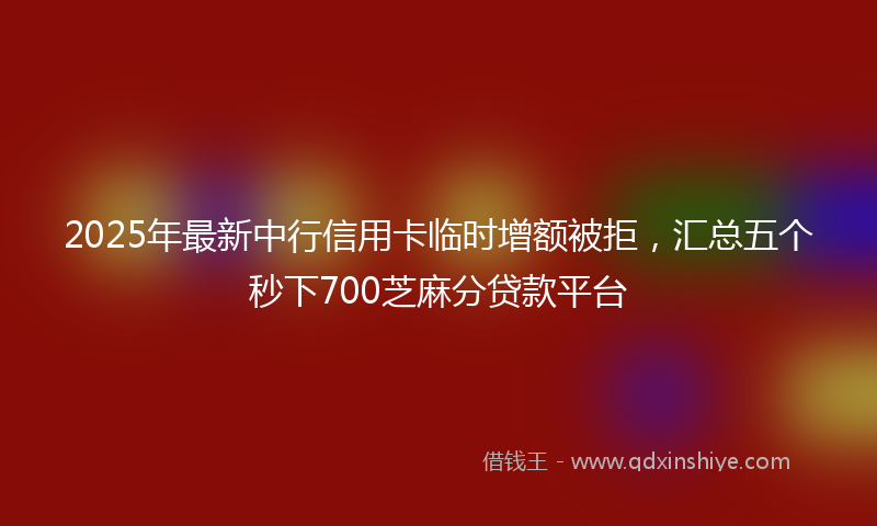 2025年最新中行信用卡临时增额被拒，汇总五个秒下700芝麻分贷款平台