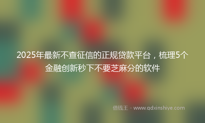 2025年最新不查征信的正规贷款平台，梳理5个金融创新秒下不要芝麻分的软件