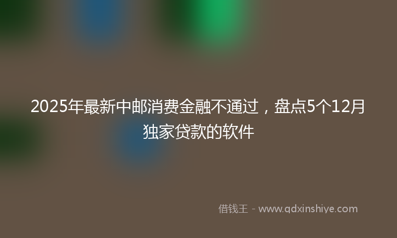 2025年最新中邮消费金融不通过，盘点5个12月独家贷款的软件