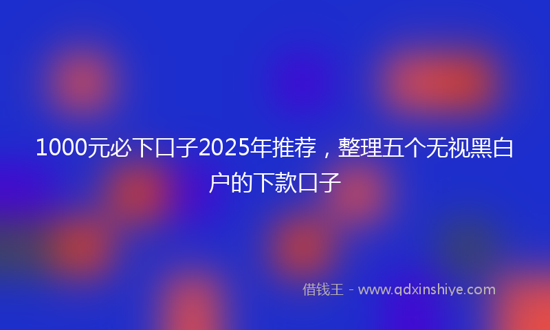 1000元必下口子2025年推荐，整理五个无视黑白户的下款口子