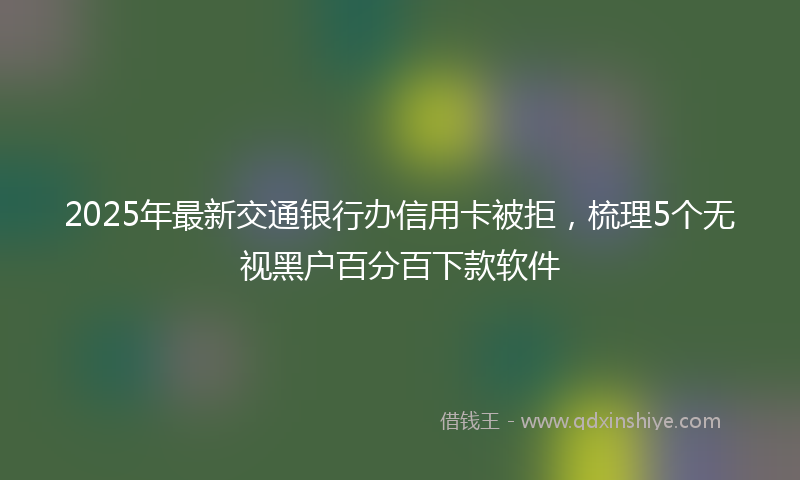 2025年最新交通银行办信用卡被拒，梳理5个无视黑户百分百下款软件