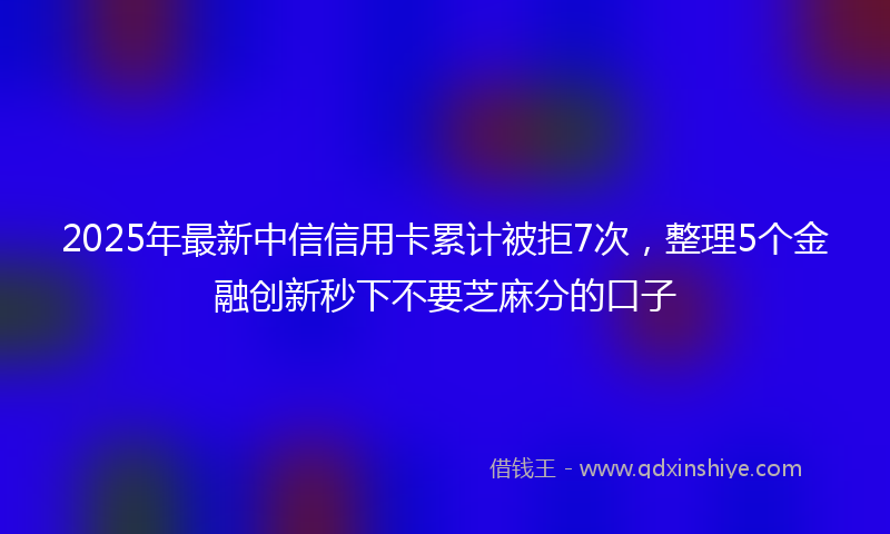 2025年最新中信信用卡累计被拒7次，整理5个金融创新秒下不要芝麻分的口子