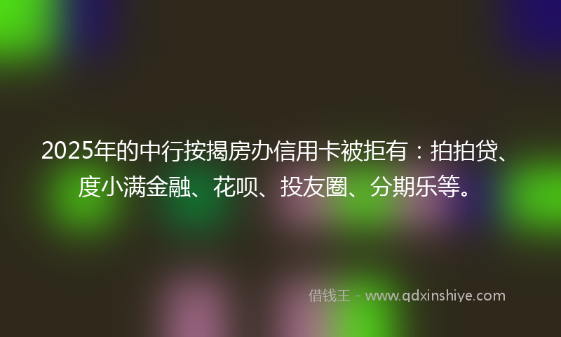 2025年的中行按揭房办信用卡被拒有：拍拍贷、度小满金融、花呗、投友圈、分期乐等。