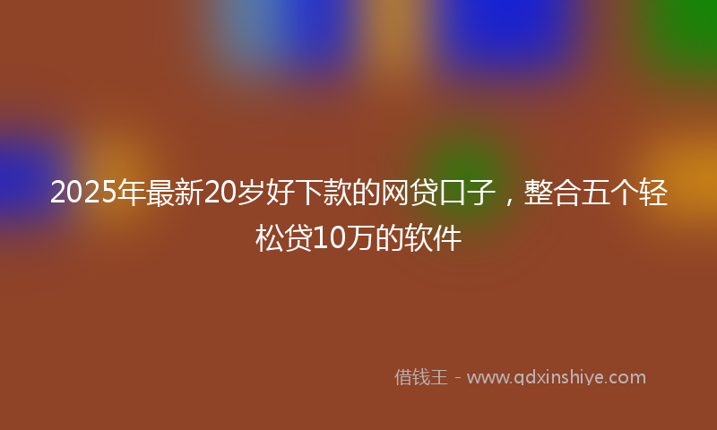 2025年最新20岁好下款的网贷口子，整合五个轻松贷10万的软件