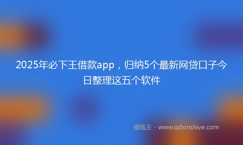 2025年必下王借款app，归纳5个最新网贷口子今日整理这五个软件