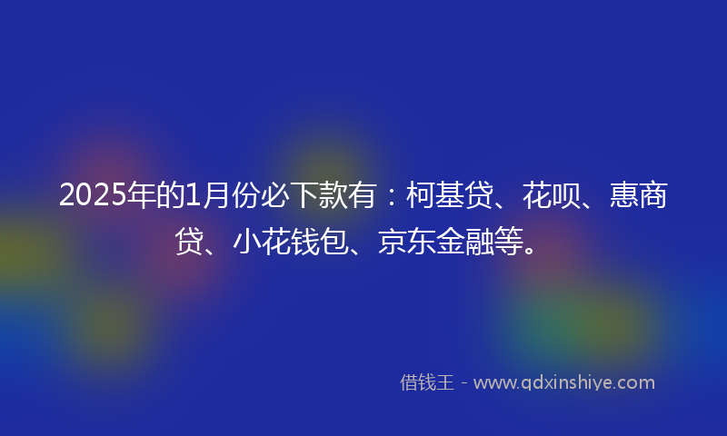 2025年的1月份必下款有：柯基贷、花呗、惠商贷、小花钱包、京东金融等。