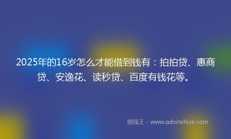 2025年的16岁怎么才能借到钱有：拍拍贷、惠商贷、安逸花、读秒贷、百度有钱花等。