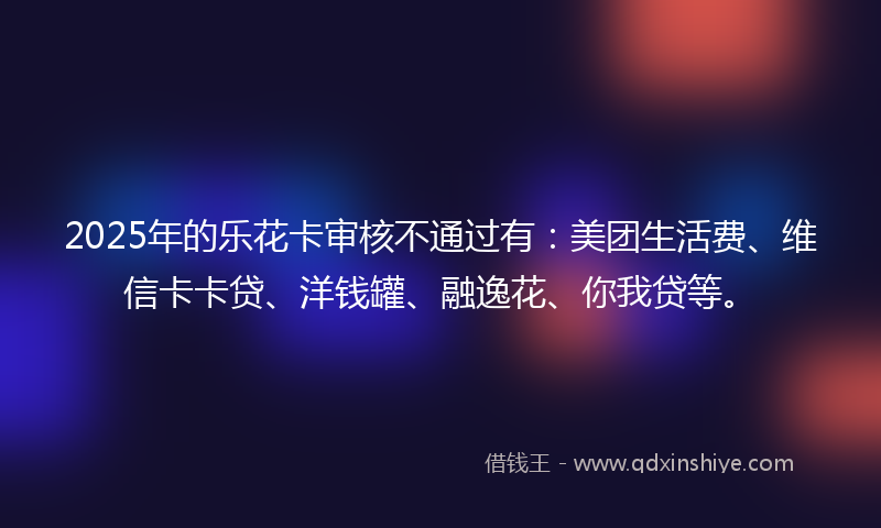 2025年的乐花卡审核不通过有：美团生活费、维信卡卡贷、洋钱罐、融逸花、你我贷等。