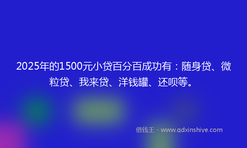 2025年的1500元小贷百分百成功有：随身贷、微粒贷、我来贷、洋钱罐、还呗等。
