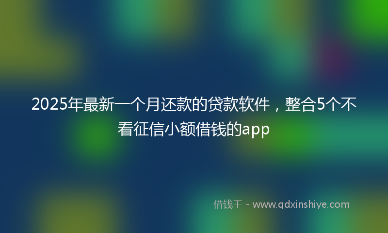 2025年最新一个月还款的贷款软件，整合5个不看征信小额借钱的app
