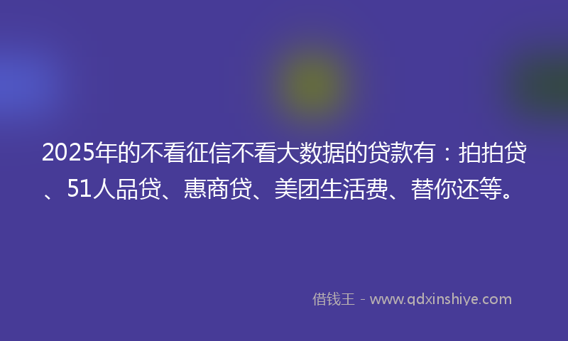 2025年的不看征信不看大数据的贷款有：拍拍贷、51人品贷、惠商贷、美团生活费、替你还等。